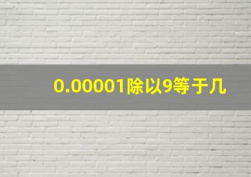 0.00001除以9等于几