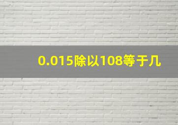 0.015除以108等于几