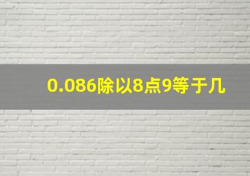 0.086除以8点9等于几