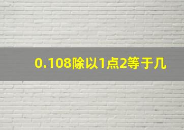 0.108除以1点2等于几