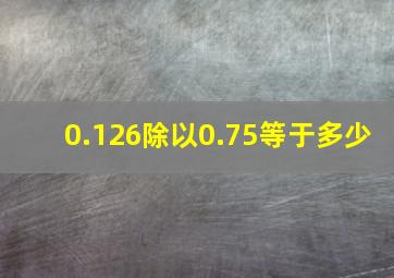 0.126除以0.75等于多少