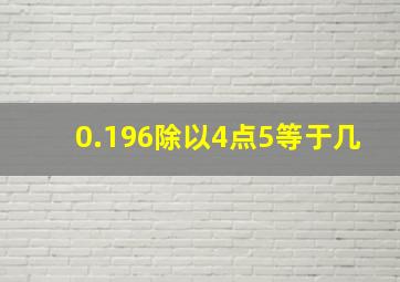 0.196除以4点5等于几