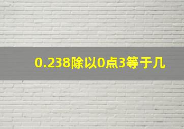 0.238除以0点3等于几