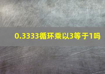 0.3333循环乘以3等于1吗