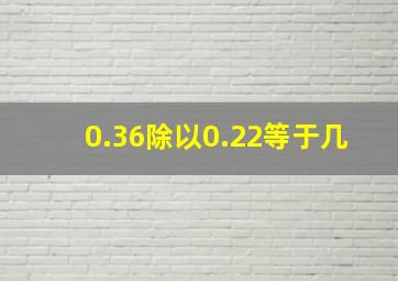 0.36除以0.22等于几