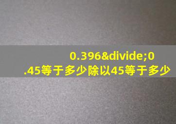 0.396÷0.45等于多少除以45等于多少