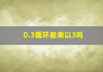 0.3循环能乘以3吗