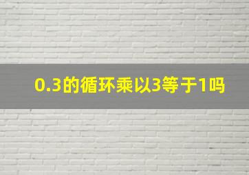 0.3的循环乘以3等于1吗