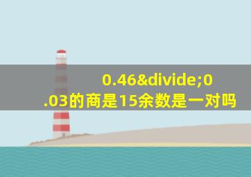 0.46÷0.03的商是15余数是一对吗