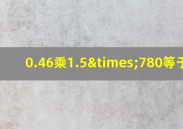 0.46乘1.5×780等于几