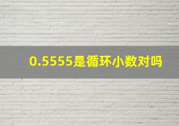 0.5555是循环小数对吗