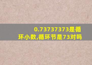 0.73737373是循环小数,循环节是73对吗