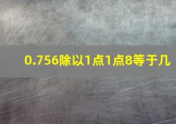 0.756除以1点1点8等于几