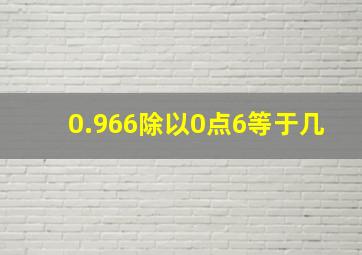 0.966除以0点6等于几