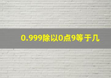 0.999除以0点9等于几