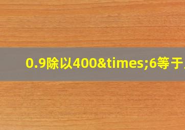 0.9除以400×6等于几