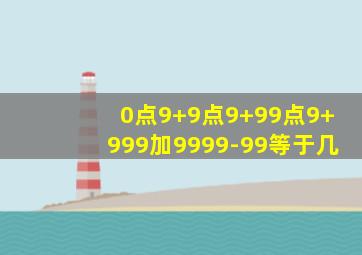 0点9+9点9+99点9+999加9999-99等于几