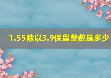 1.55除以3.9保留整数是多少