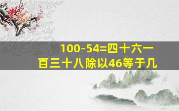 100-54=四十六一百三十八除以46等于几