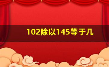 102除以145等于几