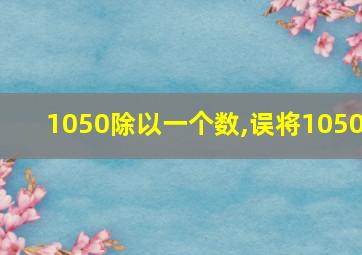 1050除以一个数,误将1050