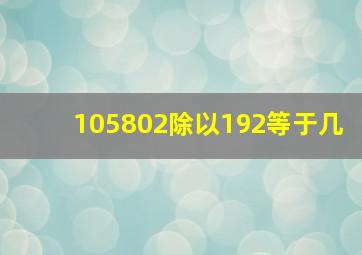 105802除以192等于几