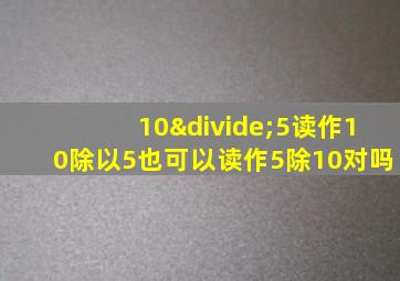 10÷5读作10除以5也可以读作5除10对吗