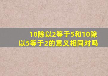 10除以2等于5和10除以5等于2的意义相同对吗