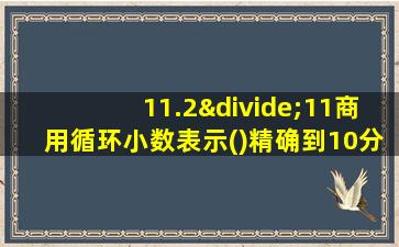 11.2÷11商用循环小数表示()精确到10分位约是的10道