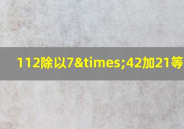 112除以7×42加21等于几