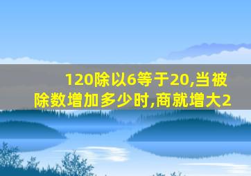 120除以6等于20,当被除数增加多少时,商就增大2