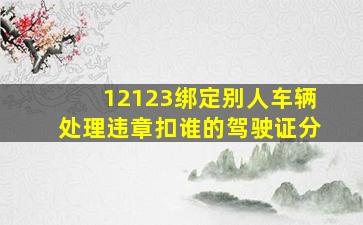 12123绑定别人车辆处理违章扣谁的驾驶证分