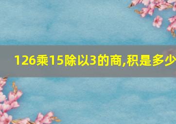 126乘15除以3的商,积是多少