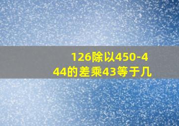 126除以450-444的差乘43等于几