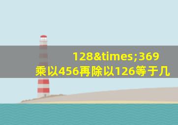 128×369乘以456再除以126等于几