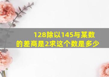 128除以145与某数的差商是2求这个数是多少