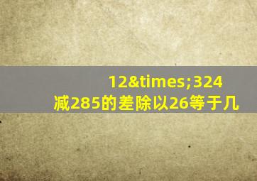 12×324减285的差除以26等于几