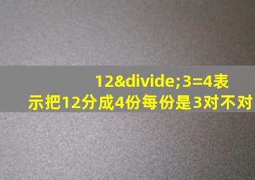 12÷3=4表示把12分成4份每份是3对不对