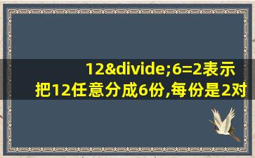 12÷6=2表示把12任意分成6份,每份是2对吗