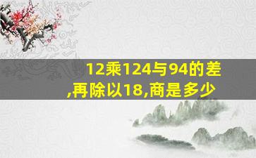 12乘124与94的差,再除以18,商是多少