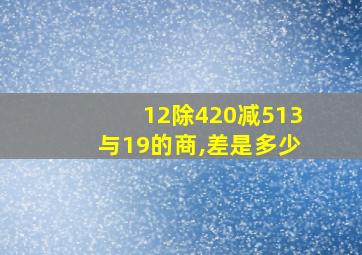 12除420减513与19的商,差是多少