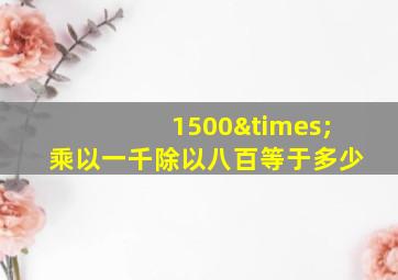 1500×乘以一千除以八百等于多少