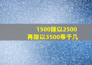 1500除以2500再除以3500等于几