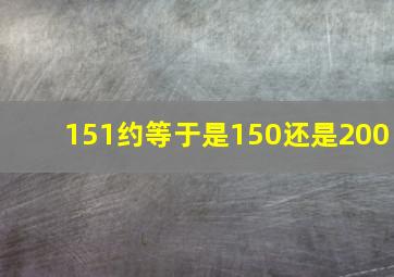 151约等于是150还是200