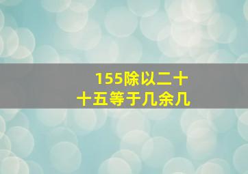 155除以二十十五等于几余几