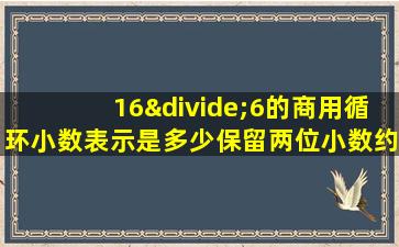 16÷6的商用循环小数表示是多少保留两位小数约是多少