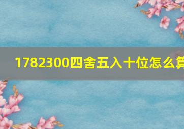 1782300四舍五入十位怎么算