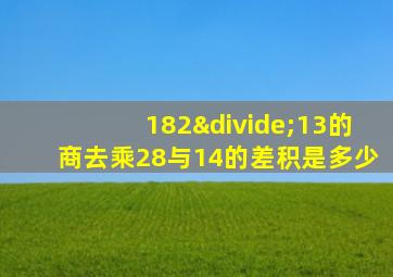 182÷13的商去乘28与14的差积是多少