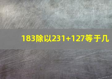 183除以231+127等于几