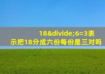 18÷6=3表示把18分成六份每份是三对吗